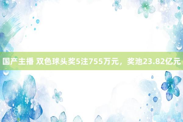 国产主播 双色球头奖5注755万元，奖池23.82亿元