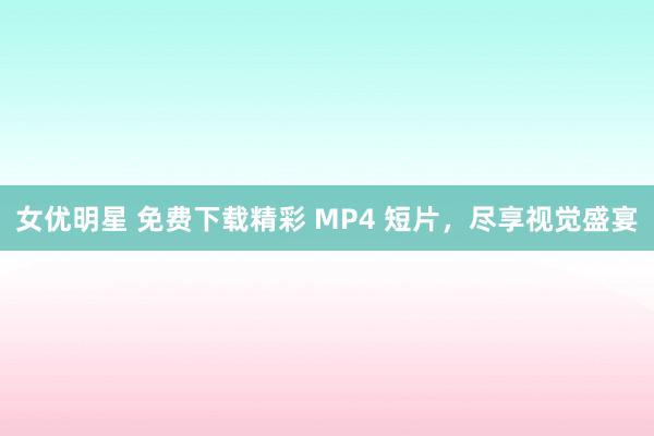 女优明星 免费下载精彩 MP4 短片，尽享视觉盛宴