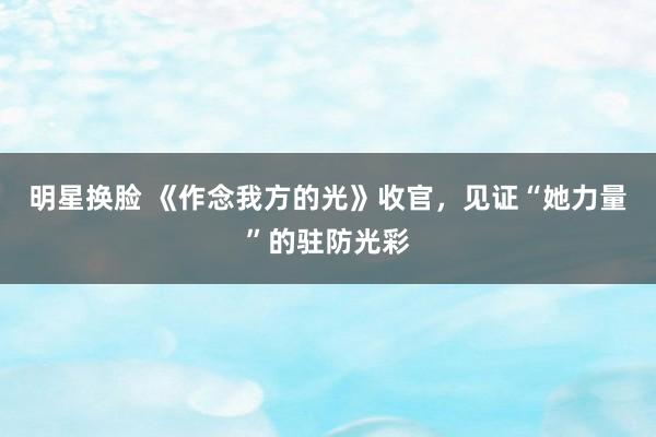 明星换脸 《作念我方的光》收官，见证“她力量”的驻防光彩