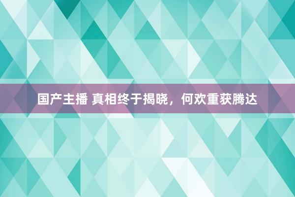 国产主播 真相终于揭晓，何欢重获腾达