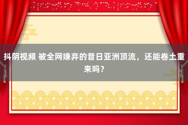 抖阴视频 被全网嫌弃的昔日亚洲顶流，还能卷土重来吗？