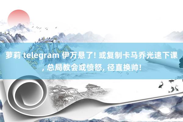 萝莉 telegram 伊万悬了! 或复制卡马乔光速下课， 总局教会或愤怒， 径直换帅!