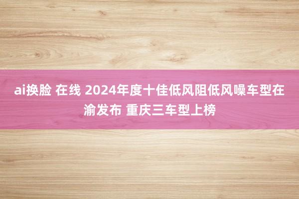 ai换脸 在线 2024年度十佳低风阻低风噪车型在渝发布 重庆三车型上榜