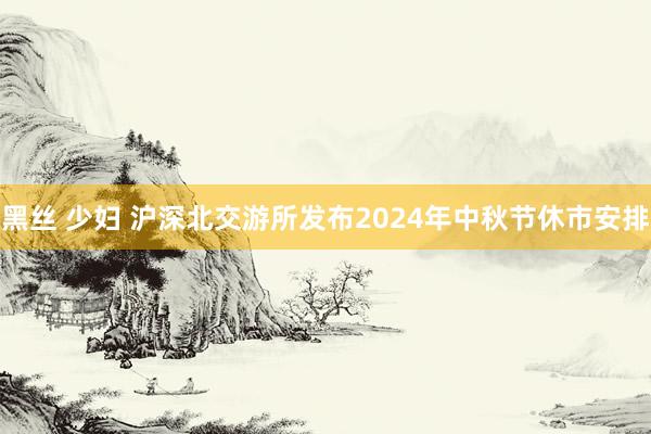 黑丝 少妇 沪深北交游所发布2024年中秋节休市安排