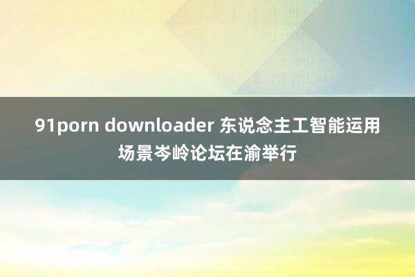 91porn downloader 东说念主工智能运用场景岑岭论坛在渝举行