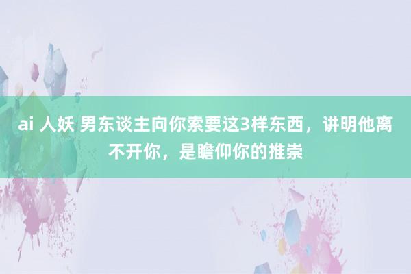 ai 人妖 男东谈主向你索要这3样东西，讲明他离不开你，是瞻仰你的推崇