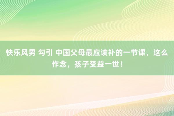 快乐风男 勾引 中国父母最应该补的一节课，这么作念，孩子受益一世！