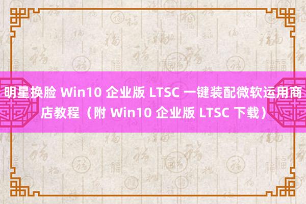 明星换脸 Win10 企业版 LTSC 一键装配微软运用商店教程（附 Win10 企业版 LTSC 下载）