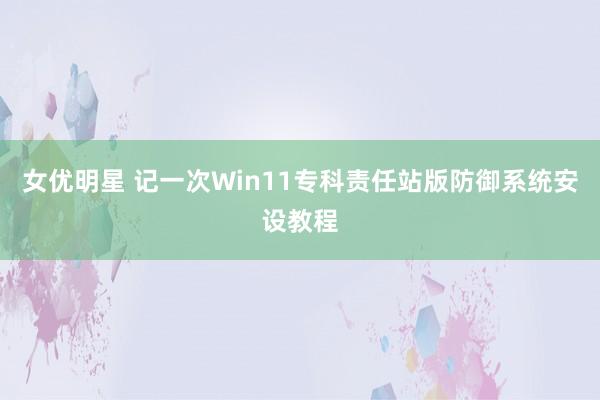 女优明星 记一次Win11专科责任站版防御系统安设教程