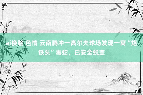 ai换脸 色情 云南腾冲一高尔夫球场发现一窝“烙铁头”毒蛇，已安全蜕变