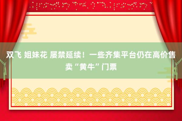 双飞 姐妹花 屡禁延续！一些齐集平台仍在高价售卖“黄牛”门票