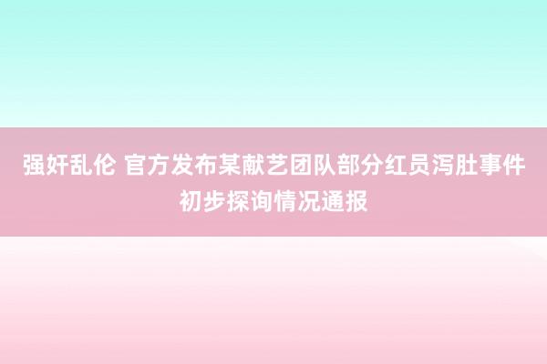 强奸乱伦 官方发布某献艺团队部分红员泻肚事件初步探询情况通报