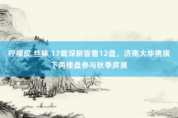 柠檬皮 丝袜 17载深耕皆鲁12盘，济南大华携旗下两楼盘参与秋季房展