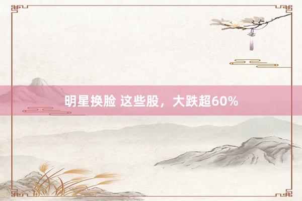 明星换脸 这些股，大跌超60%