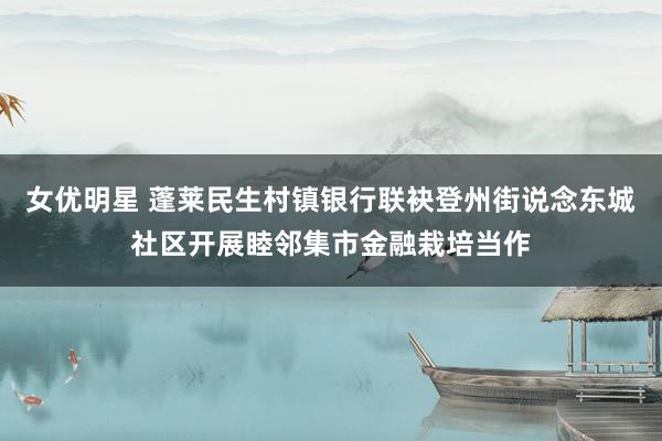 女优明星 蓬莱民生村镇银行联袂登州街说念东城社区开展睦邻集市金融栽培当作