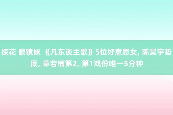 探花 眼镜妹 《凡东谈主歌》5位好意思女， 陈昊宇垫底， 章若楠第2， 第1戏份唯一5分钟