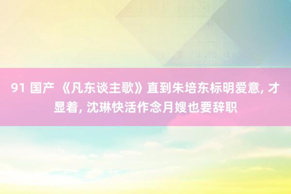 91 国产 《凡东谈主歌》直到朱培东标明爱意， 才显着， 沈琳快活作念月嫂也要辞职