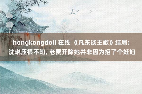 hongkongdoll 在线 《凡东谈主歌》结局: 沈琳压根不知， 老贾开除她并非因为招了个妊妇