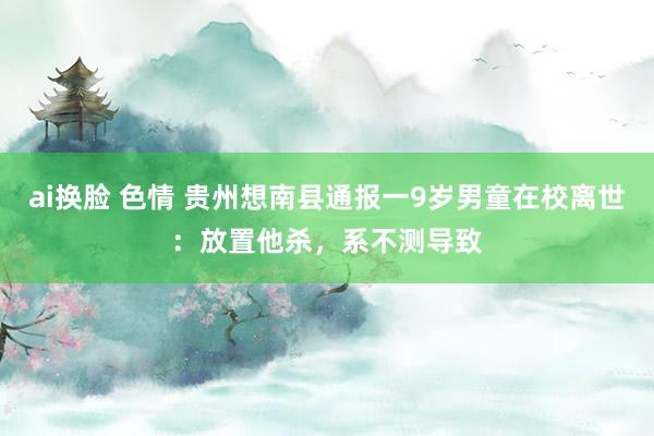 ai换脸 色情 贵州想南县通报一9岁男童在校离世：放置他杀，系不测导致