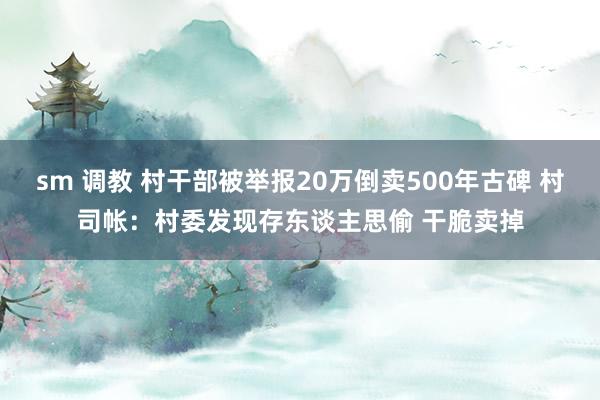 sm 调教 村干部被举报20万倒卖500年古碑 村司帐：村委发现存东谈主思偷 干脆卖掉