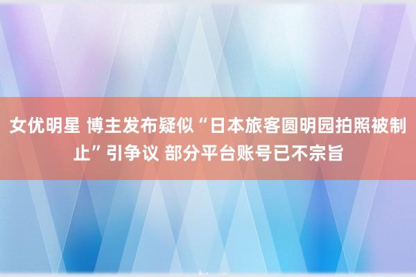 女优明星 博主发布疑似“日本旅客圆明园拍照被制止”引争议 部分平台账号已不宗旨