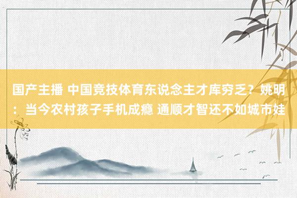 国产主播 中国竞技体育东说念主才库穷乏？姚明：当今农村孩子手机成瘾 通顺才智还不如城市娃