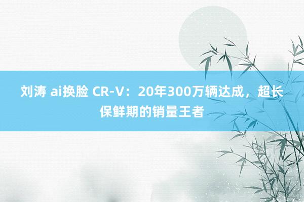 刘涛 ai换脸 CR-V：20年300万辆达成，超长保鲜期的销量王者