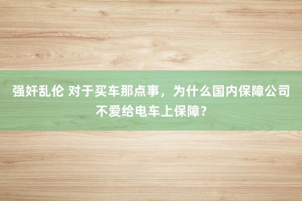 强奸乱伦 对于买车那点事，为什么国内保障公司不爱给电车上保障？