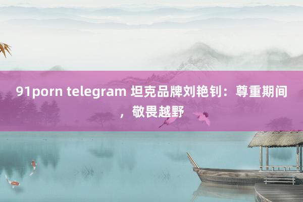 91porn telegram 坦克品牌刘艳钊：尊重期间，敬畏越野