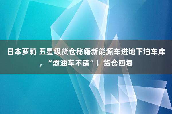 日本萝莉 五星级货仓秘籍新能源车进地下泊车库，“燃油车不错”！货仓回复