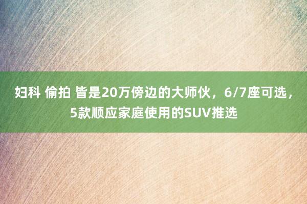 妇科 偷拍 皆是20万傍边的大师伙，6/7座可选，5款顺应家庭使用的SUV推选