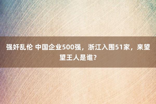 强奸乱伦 中国企业500强，浙江入围51家，来望望王人是谁？