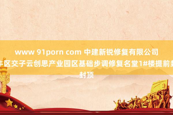 www 91porn com 中建新锐修复有限公司金牛区交子云创思产业园区基础步调修复名堂1#楼提前封顶