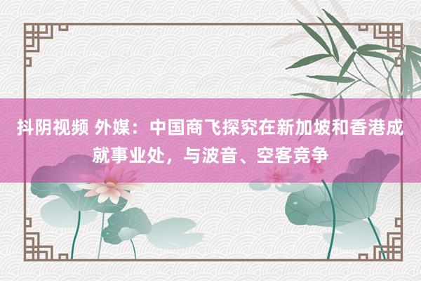 抖阴视频 外媒：中国商飞探究在新加坡和香港成就事业处，与波音、空客竞争