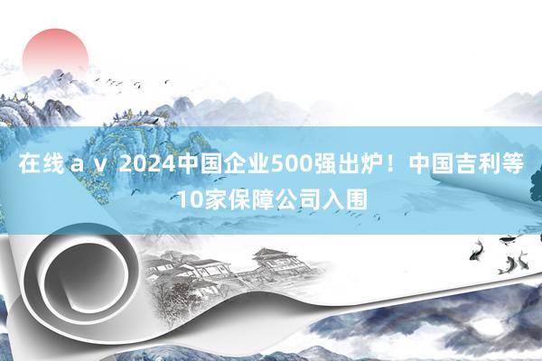 在线ａｖ 2024中国企业500强出炉！中国吉利等10家保障公司入围