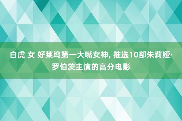 白虎 女 好莱坞第一大嘴女神， 推选10部朱莉娅·罗伯茨主演的高分电影