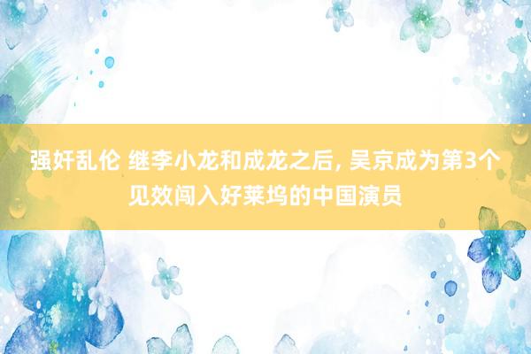 强奸乱伦 继李小龙和成龙之后， 吴京成为第3个见效闯入好莱坞的中国演员