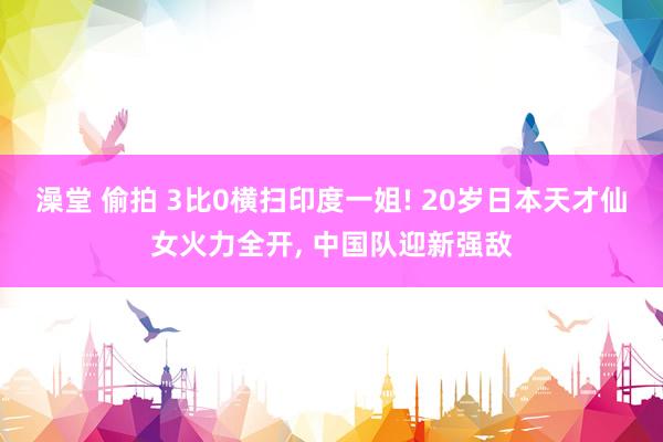 澡堂 偷拍 3比0横扫印度一姐! 20岁日本天才仙女火力全开， 中国队迎新强敌