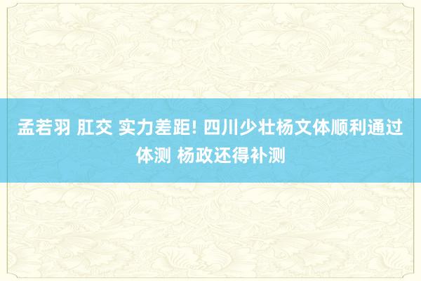 孟若羽 肛交 实力差距! 四川少壮杨文体顺利通过体测 杨政还得补测