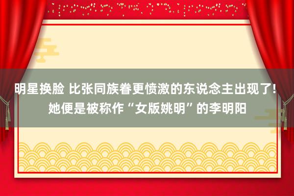 明星换脸 比张同族眷更愤激的东说念主出现了! 她便是被称作“女版姚明”的李明阳