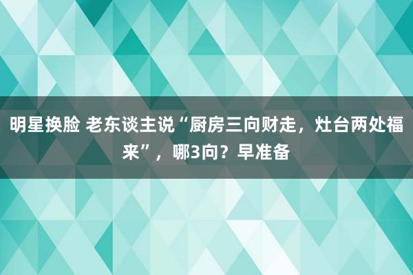 明星换脸 老东谈主说“厨房三向财走，灶台两处福来”，哪3向？早准备