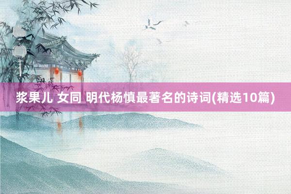 浆果儿 女同 明代杨慎最著名的诗词(精选10篇)