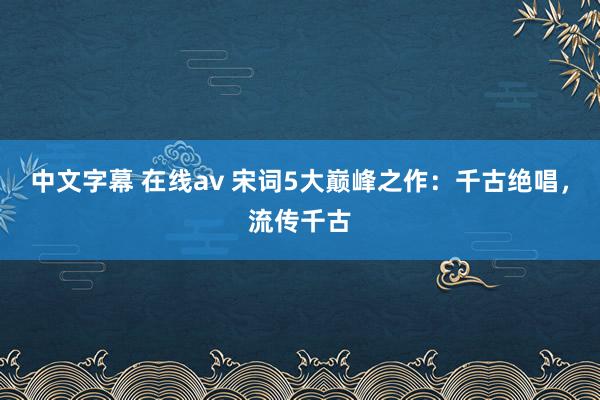 中文字幕 在线av 宋词5大巅峰之作：千古绝唱，流传千古