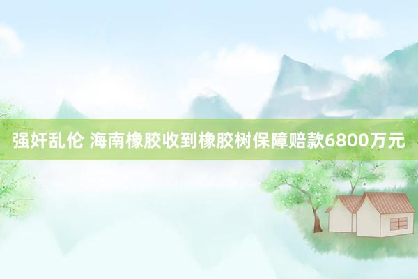 强奸乱伦 海南橡胶收到橡胶树保障赔款6800万元