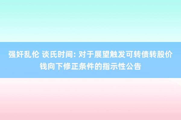 强奸乱伦 谈氏时间: 对于展望触发可转债转股价钱向下修正条件的指示性公告