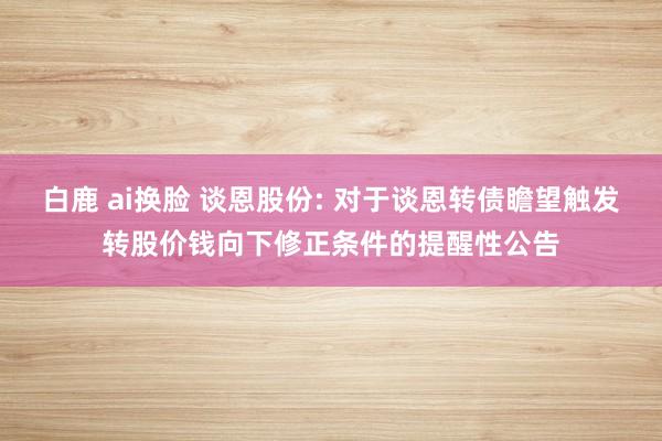 白鹿 ai换脸 谈恩股份: 对于谈恩转债瞻望触发转股价钱向下修正条件的提醒性公告