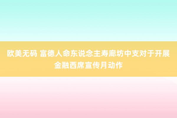 欧美无码 富德人命东说念主寿廊坊中支对于开展金融西席宣传月动作