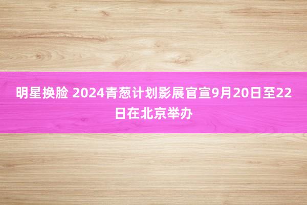 明星换脸 2024青葱计划影展官宣9月20日至22日在北京举办