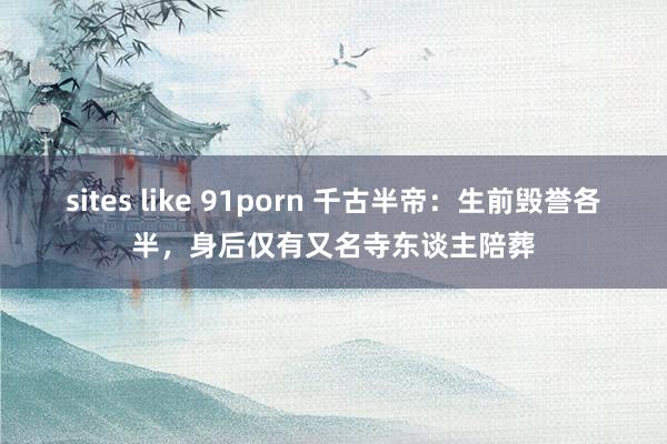 sites like 91porn 千古半帝：生前毁誉各半，身后仅有又名寺东谈主陪葬