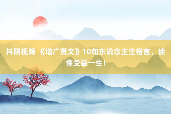 抖阴视频 《增广贤文》10句东说念主生格言，读懂受益一生！